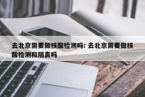 去北京需要做核酸检测吗: 去北京需要做核酸检测和隔离吗