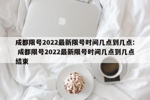 成都限号2022最新限号时间几点到几点: 成都限号2022最新限号时间几点到几点结束