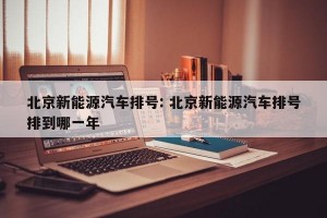 北京新能源汽车排号: 北京新能源汽车排号排到哪一年