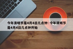 今年清明节是4月4日几点钟: 今年清明节是4月4日几点钟开始