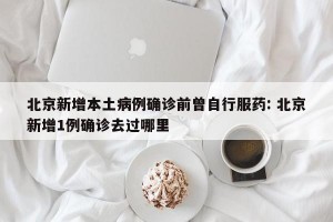 北京新增本土病例确诊前曾自行服药: 北京新增1例确诊去过哪里