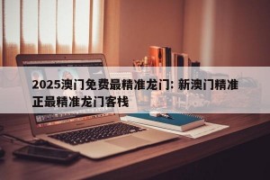 2025澳门免费最精准龙门: 新澳门精准正最精准龙门客栈