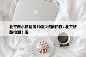 北京两小区检出10混1核酸阳性: 北京核酸检测十混一