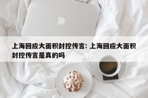 上海回应大面积封控传言: 上海回应大面积封控传言是真的吗