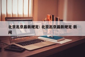 北京出京最新规定: 北京出京最新规定 新闻