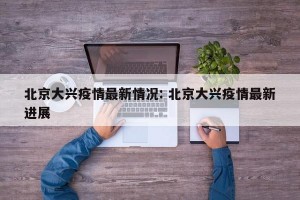 北京大兴疫情最新情况: 北京大兴疫情最新进展