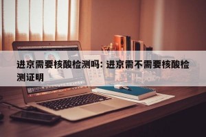 进京需要核酸检测吗: 进京需不需要核酸检测证明