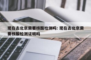现在去北京需要核酸检测吗: 现在去北京需要核酸检测证明吗
