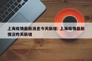 上海疫情最新消息今天新增: 上海疫情最新情况昨天新增