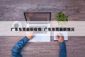 广东东莞最新疫情: 广东东莞最新情况