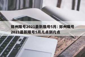郑州限号2021最新限号5月: 郑州限号2021最新限号5月几点到几点