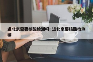 进北京需要核酸检测吗: 进北京要核酸检测嘛