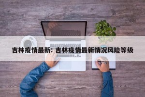 吉林疫情最新: 吉林疫情最新情况风险等级