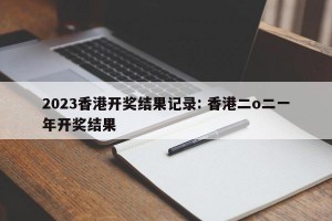 2023香港开奖结果记录: 香港二o二一年开奖结果