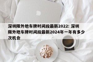 深圳限外地车牌时间段最新2022: 深圳限外地车牌时间段最新2024年一年有多少次机会