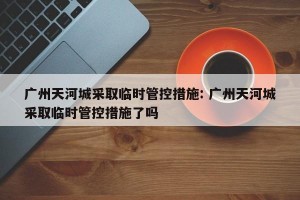 广州天河城采取临时管控措施: 广州天河城采取临时管控措施了吗