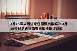 3月15号以后进京还需要核酸吗?: 3月15号以后进京需要核酸检测证明吗